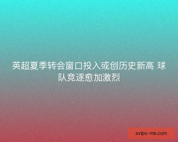 英超夏季转会窗口投入或创历史新高 球队竞逐愈加激烈