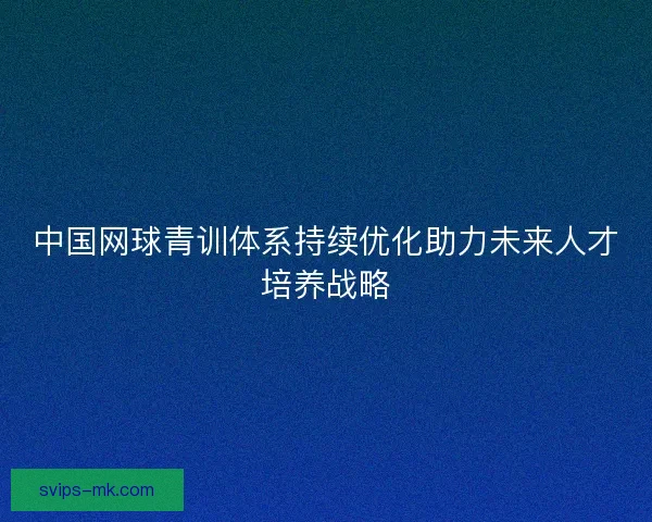 中国网球青训体系持续优化助力未来人才培养战略