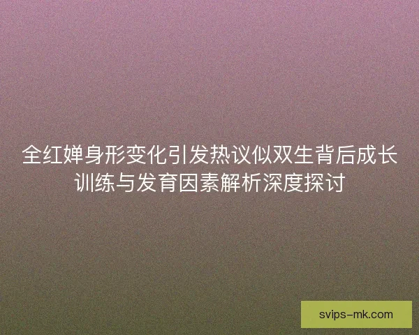 全红婵身形变化引发热议似双生背后成长训练与发育因素解析深度探讨