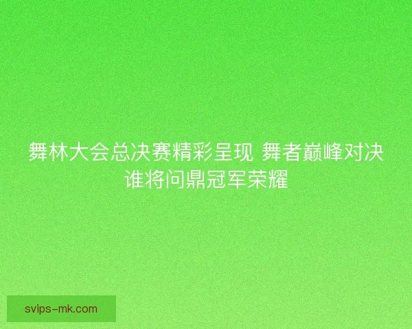 舞林大会总决赛精彩呈现 舞者巅峰对决谁将问鼎冠军荣耀