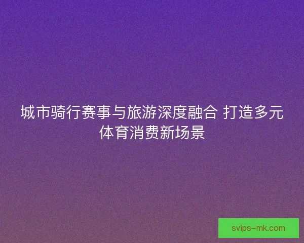 城市骑行赛事与旅游深度融合 打造多元体育消费新场景