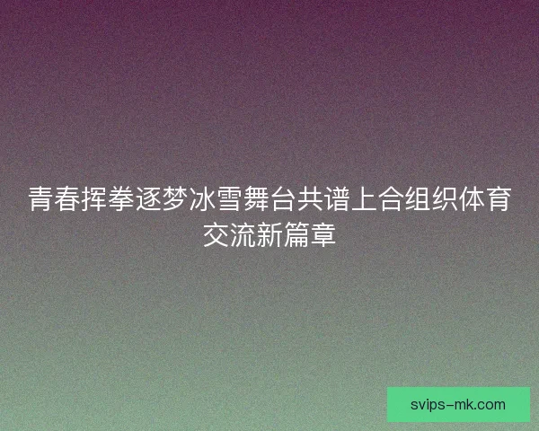 青春挥拳逐梦冰雪舞台共谱上合组织体育交流新篇章